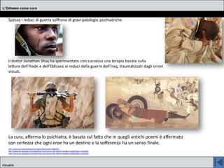 Spesso i reduci di guerra soffrono di gravi patologie psichiatriche.
Il dottor Jonathan Shay ha sperimentato con successo una terapia basata sulla
lettura dell’Iliade e dell’Odissea ai reduci della guerra dell’Iraq, traumatizzati dagli orrori
vissuti.
La cura, afferma lo psichiatra, è basata sul fatto che in quegli antichi poemi è affermato
con certezza che ogni eroe ha un destino e la sofferenza ha un senso finale.
http://www.npr.org/templates/story/story.php?storyId=14682035
http://www.npr.org/player/v2/mediaPlayer.html?action=1&t=1&islist=false&id=14682035&m=14681995
http://www.npr.org/player/v2/mediaPlayer.html?action=1&t=1&islist=false&id=14682035&m=14673994
L’Odissea come cura
Attualità
 