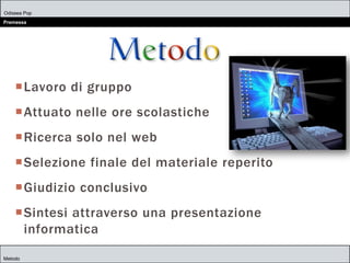 Odissea Pop
Premessa
Metodo
Lavoro di gruppo
Attuato nelle ore scolastiche
Ricerca solo nel web
Selezione finale del materiale reperito
Giudizio conclusivo
Sintesi attraverso una presentazione
informatica
 