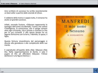 Uno scrittore di successo ha scritto recentemente
un best seller a partire dalle vicende di Ulisse.
E sebbene della trama si sappia tutto, il romanzo ha
avuto un grande successo.
Infatti, secondo l’autore, «Odysseo rappresenta la
tipologia dell’uomo occidentale, l’uomo che coltiva
l’intelligenza, la conoscenza, che si spinge sempre
oltre ogni orizzonte, che è pronto a rischiare la vita
per la sua curiosità. E allo stesso tempo ha un
legame fortissimo con la terra, l’identità, la sposa, il
figlio.
Questa fortuna straordinaria del personaggio è
dovuta alla grandezza e alla complessità della sua
mente.
E soprattutto all’aspetto della sfida: Odysseo sfida
Dio. Nella rappresentazione di Dante, è solo il
pugno di Dio ad affondare Odysseo: l’Ulisse
dantesco è una figura titanica.»
Il mio nome è Nessuno di Valerio Massimo Manfredi
Libri
 