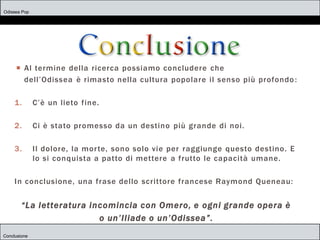 Odissea Pop
Conclusione
 Al termine della ricerca possiamo concludere che
dell’Odissea è rimasto nella cultura popolare il senso più profondo:
1. C’è un lieto fine.
2. Ci è stato promesso da un destino più grande di noi.
3. Il dolore, la morte, sono solo vie per raggiunge questo destino. E
lo si conquista a patto di mettere a frutto le capacità umane.
In conclusione, una frase dello scrittore francese Raymond Queneau:
“La letteratura incomincia con Omero, e ogni grande opera è
o un’Iliade o un’Odissea”.
 