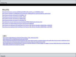 Odissea Pop
Sitografia
Attualità:
http://archiviostorico.corriere.it/2002/aprile/08/ULISSE_AUTO_ce_0_020408151.shtml
http://www.repubblica.it/2006/09/motori/settembre-2006/pubblicita-ypsilon/pubblicita-ypsilon.html
http://www.youtube.com/watch?v=Ptmk8bcE_U4
http://www.youtube.com/watch?v=kADVL_f3ef4
http://www.youtube.com/watch?v=yaBNjTtCxd4
http://www.youtube.com/watch?v=o33zPQzK77E
http://www.di.unisa.it/~ads/corso-security/www/CORSO-0102/tripwire/trojans.htm
http://www.npr.org/templates/story/story.php?storyId=14682035
http://www.npr.org/player/v2/mediaPlayer.html?action=1&t=1&islist=false&id=14682035&m=14681995
http://www.npr.org/player/v2/mediaPlayer.html?action=1&t=1&islist=false&id=14682035&m=14673994
Libri:
http://www.poggiodelpapa.com/grazia/ulisse/ulisse_nella_letteratura.htm
http://www.emsf.rai.it/grillo/trasmissioni.asp?d=669
http://casalinopierluigi.bloog.it/lulisse-dantesco-per-ulisse-dante-invento-un-destino-diverso-da-quello-descritto-da-omero-nellodissea-che-il-
sommo-poeta-non-conosceva-lulisse-dantesco-non-torno-a-itaca-ma-al-partire-da-ci.html
http://www.libreriamo.it/a/3145/valerio-massimo-manfredi-odysseo-e-il-personaggio-di-maggior-successo-della-letteratura-occidentale.aspx
http://www.salvatorecoico.it/primo_levi.htm
 