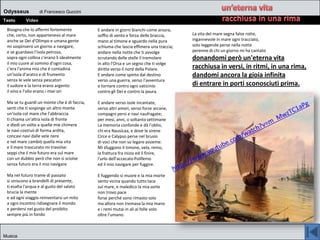 Odysseus di Francesco Guccini
Testo Video
Musica
Bisogna che lo affermi fortemente
che, certo, non appartenevo al mare
anche se Dei d'Olimpo e umana gente
mi sospinsero un giorno a navigare,
e se guardavo l'isola petrosa,
sopra ogni collina c'erano lì idealmente
il mio cuore al sommo d'ogni cosa,
c'era l'anima mia che è contadina
un'isola d'aratro e di frumento
senza le vele senza pescatori
il sudore e la terra erano argento
il vino e l'olio erano i miei ori
Ma se tu guardi un monte che è di faccia,
senti che ti sospinge un altro monte
un'isola col mare che l'abbraccia
ti chiama un'altra isola di fronte
e diedi un volto a quelle mie chimere
le navi costruii di forma ardita,
concavi navi dalle vele nere
e nel mare cambiò quella mia vita
e il mare trascurato mi travolse:
seppi che il mio futuro era sul mare
con un dubbio però che non si sciolse
senza futuro era il mio navigare
Ma nel futuro trame di passato
si uniscono a brandelli di presente,
ti esalta l'acqua e al gusto del salato
brucia la mente
e ad ogni viaggio reinventarsi un mito
a ogni incontro ridisegnare il mondo
e perdersi nel gusto del proibito
sempre più in fondo
E andare in giorni bianchi come arsura,
soffio di vento e forza delle braccia,
mano al timone e sguardo nella pura
schiuma che lascia effimera una traccia;
andare nella notte che ti avvolge
scrutando delle stelle il tremolare
in alto l'Orsa e un segno che ti volge
diritta verso il nord della Polare.
E andare come spinto dal destino
verso una guerra, verso l'avventura
e tornare contro ogni vaticinio
contro gli Dei e contro la paura.
E andare verso isole incantate,
verso altri amori, verso forze arcane,
compagni persi e navi naufragate;
per mesi, anni, o soltanto settimane
La memoria confonde e dà l'oblio,
chi era Nausicaa, e dove le sirene
Circe e Calypso perse nel brusio
di voci che non so legare assieme.
Mi sfuggono il timone, vela, remo,
la frattura fra inizio ed il finire,
l'urlo dell'accecato Polifemo
ed il mio navigare per fuggire.
E fuggendo si muore e la mia morte
sento vicina quando tutto tace
sul mare, e maledico la mia sorte
non trovo pace
forse perché sono rimasto solo
ma allora non tremava la mia mano
e i remi mutai in ali al folle volo
oltre l'umano.
La vita del mare segna false rotte,
ingannevole in mare ogni tracciato,
solo leggende perse nella notte
perenne di chi un giorno mi ha cantato
donandomi però un'eterna vita
racchiusa in versi, in ritmi, in una rima,
dandomi ancora la gioia infinita
di entrare in porti sconosciuti prima.
 