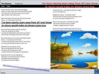 The Odyssey Symphony X
Testo Video
Musica
To the one that I love, my journey has begun
When our eyes meet once more there will be peace
The taste of your lips the warmth of your touch
again, forever, two souls as one
Seems like forever that my eyes have been denied
Home - I'm dreaming of the home
I've been twenty years away from all I ever knew
to return would make my dream come true
Seasons of sorrow have stolen all my years
I miss the rolling hills of Ithaca
I've been through battles and cried a sea of tears
but the tide is changing, and with it all my fears
Seems like forever that my eyes have been denied
Home - I'm dreaming of the home
I've been twenty years away from all I ever knew
to return would make my dream come true
Behold the sea and winds of Jove
We set sail guided by the stars above
The ports of Troy escape our view
a cold and stormy fate awaits our rendezvous
Onward we ride, into the raging fury
Setting our course by the moon and sun
We forge ahead seeking glory
Yet the journey has just begun
Onward we ride - nine days we brave her might
we are coming home...
Awakened at dawn - Land dead ahead
with the winds of the morning we change course
no remorse, a place forbidden to all
Search all the grounds - find food and water
Yet journey not into the Cave of Woe
long ago, a legend spoke of a beast
A thousand riches hidden deep within the stone
A thousand nightmares mortal blood forever flows
 