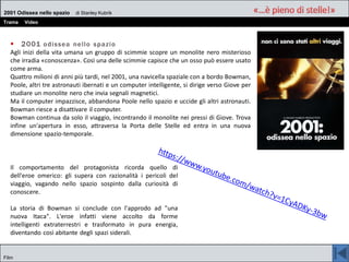 2001 Odissea nello spazio di Stanley Kubrik
Trama Video
Film
 2001 odissea nello spazio
Agli inizi della vita umana un gruppo di scimmie scopre un monolite nero misterioso
che irradia «conoscenza». Così una delle scimmie capisce che un osso può essere usato
come arma.
Quattro milioni di anni più tardi, nel 2001, una navicella spaziale con a bordo Bowman,
Poole, altri tre astronauti ibernati e un computer intelligente, si dirige verso Giove per
studiare un monolite nero che invia segnali magnetici.
Ma il computer impazzisce, abbandona Poole nello spazio e uccide gli altri astronauti.
Bowman riesce a disattivare il computer.
Bowman continua da solo il viaggio, incontrando il monolite nei pressi di Giove. Trova
infine un'apertura in esso, attraversa la Porta delle Stelle ed entra in una nuova
dimensione spazio-temporale.
Il comportamento del protagonista ricorda quello di
dell'eroe omerico: gli supera con razionalità i pericoli del
viaggio, vagando nello spazio sospinto dalla curiosità di
conoscere.
La storia di Bowman si conclude con l'approdo ad "una
nuova Itaca". L'eroe infatti viene accolto da forme
intelligenti extraterrestri e trasformato in pura energia,
diventando così abitante degli spazi siderali.
 