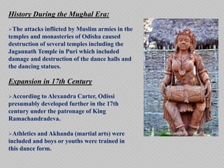 History During the Mughal Era:
The attacks inflicted by Muslim armies in the
temples and monasteries of Odisha caused
destruction of several temples including the
Jagannath Temple in Puri which included
damage and destruction of the dance halls and
the dancing statues.
Expansion in 17th Century
According to Alexandra Carter, Odissi
presumably developed further in the 17th
century under the patronage of King
Ramachandradeva.
Athletics and Akhanda (martial arts) were
included and boys or youths were trained in
this dance form.
 