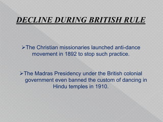 DECLINE DURING BRITISH RULE
The Christian missionaries launched anti-dance
movement in 1892 to stop such practice.
The Madras Presidency under the British colonial
government even banned the custom of dancing in
Hindu temples in 1910.
 