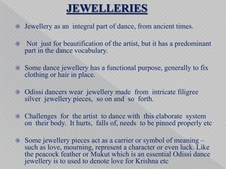  Jewellery as an integral part of dance, from ancient times.
 Not just for beautification of the artist, but it has a predominant
part in the dance vocabulary.
 Some dance jewellery has a functional purpose, generally to fix
clothing or hair in place.
 Odissi dancers wear jewellery made from intricate filigree
silver jewellery pieces, so on and so forth.
 Challenges for the artist to dance with this elaborate system
on their body. It hurts, falls of, needs to be pinned properly etc
 Some jewellery pieces act as a carrier or symbol of meaning –
such as love, mourning, represent a character or even luck. Like
the peacock feather or Mukut which is an essential Odissi dance
jewellery is to used to denote love for Krishna etc
 