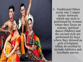  Traditional Odissi
exists into 2 major
styles- between
which one style is
performed by women
where they focus on
solemn, spiritual
dance (Mahris) and
the second style are
performed by boys
where they dressed as
girls (Gotipuas)
which diversified to
include Athletics and
Acrobatic moves.
 