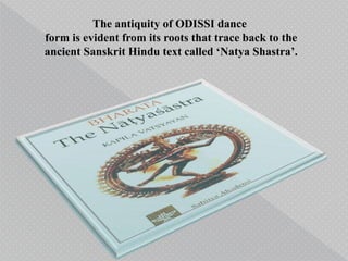 The antiquity of ODISSI dance
form is evident from its roots that trace back to the
ancient Sanskrit Hindu text called ‘Natya Shastra’.
 
