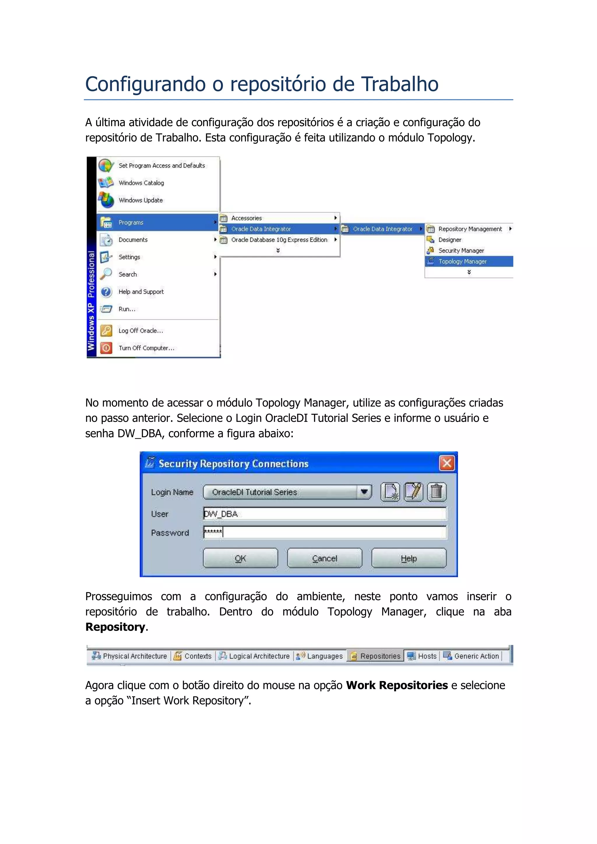 Configurando o repositório de Trabalho
A última atividade de configuração dos repositórios é a criação e configuração do
repositório de Trabalho. Esta configuração é feita utilizando o módulo Topology.




No momento de acessar o módulo Topology Manager, utilize as configurações criadas
no passo anterior. Selecione o Login OracleDI Tutorial Series e informe o usuário e
senha DW_DBA, conforme a figura abaixo:




Prosseguimos com a configuração do ambiente, neste ponto vamos inserir o
repositório de trabalho. Dentro do módulo Topology Manager, clique na aba
Repository.




Agora clique com o botão direito do mouse na opção Work Repositories e selecione
a opção “Insert Work Repository”.
 