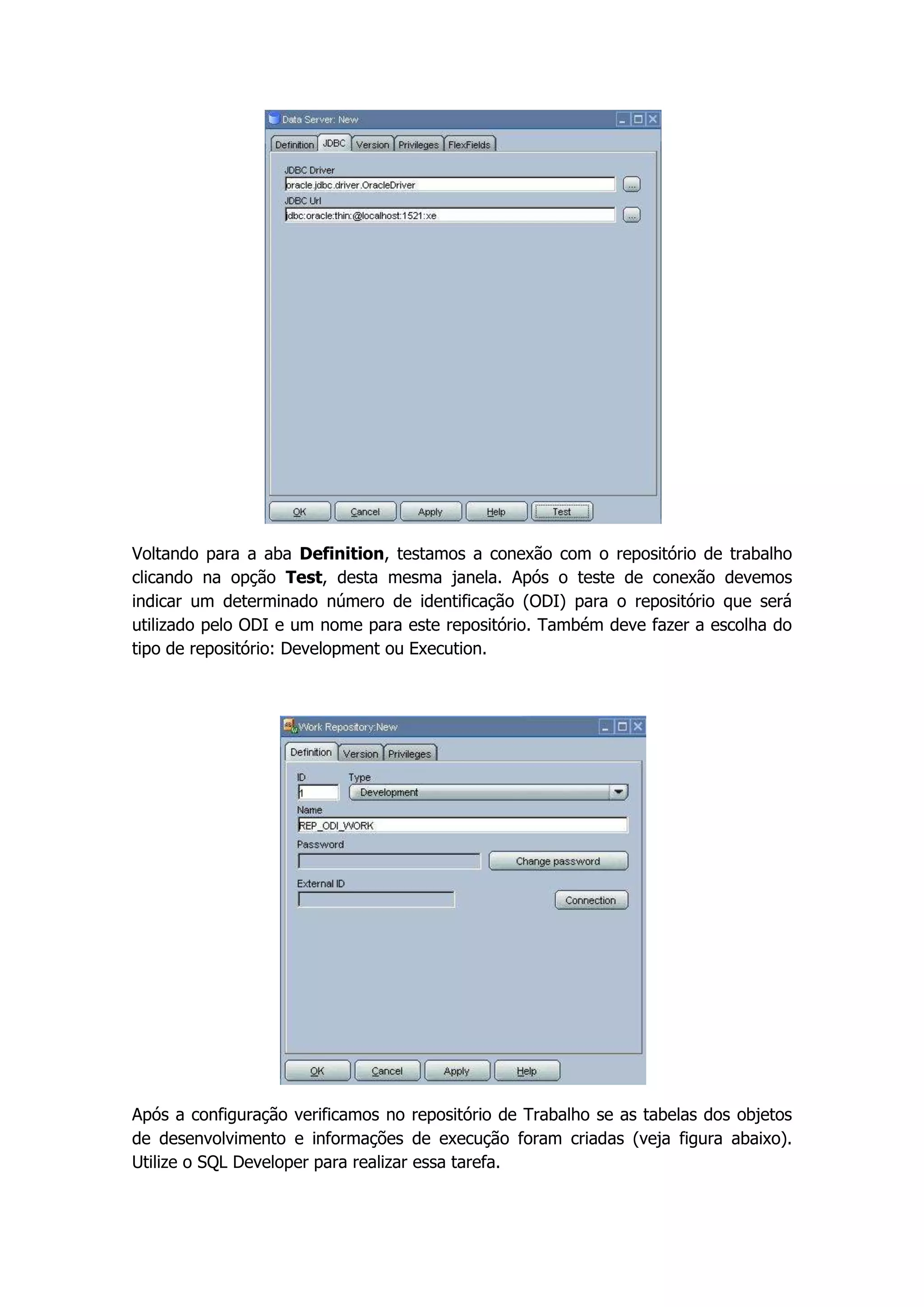 Voltando para a aba Definition, testamos a conexão com o repositório de trabalho
clicando na opção Test, desta mesma janela. Após o teste de conexão devemos
indicar um determinado número de identificação (ODI) para o repositório que será
utilizado pelo ODI e um nome para este repositório. Também deve fazer a escolha do
tipo de repositório: Development ou Execution.




Após a configuração verificamos no repositório de Trabalho se as tabelas dos objetos
de desenvolvimento e informações de execução foram criadas (veja figura abaixo).
Utilize o SQL Developer para realizar essa tarefa.
 