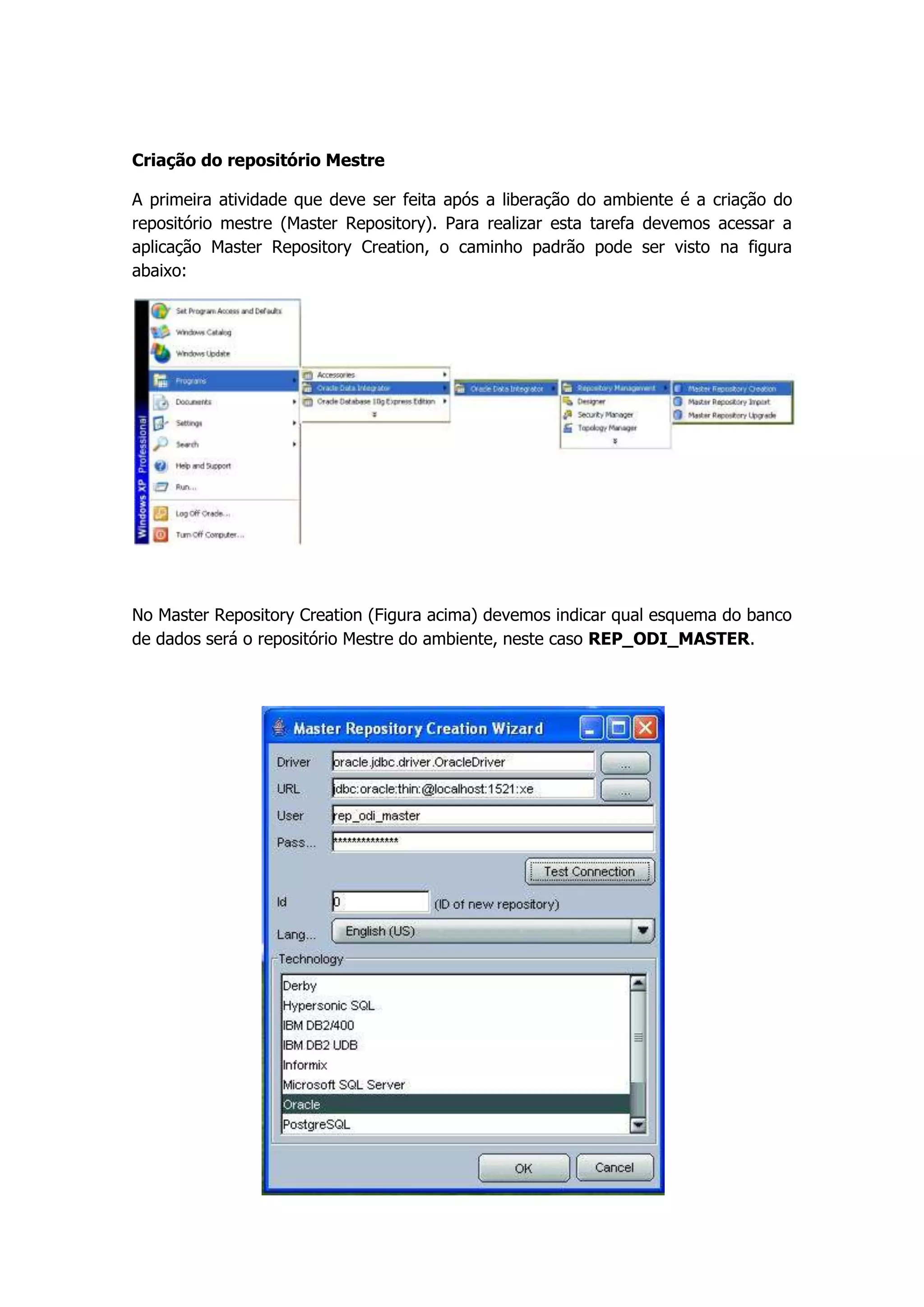 Criação do repositório Mestre

A primeira atividade que deve ser feita após a liberação do ambiente é a criação do
repositório mestre (Master Repository). Para realizar esta tarefa devemos acessar a
aplicação Master Repository Creation, o caminho padrão pode ser visto na figura
abaixo:




No Master Repository Creation (Figura acima) devemos indicar qual esquema do banco
de dados será o repositório Mestre do ambiente, neste caso REP_ODI_MASTER.
 