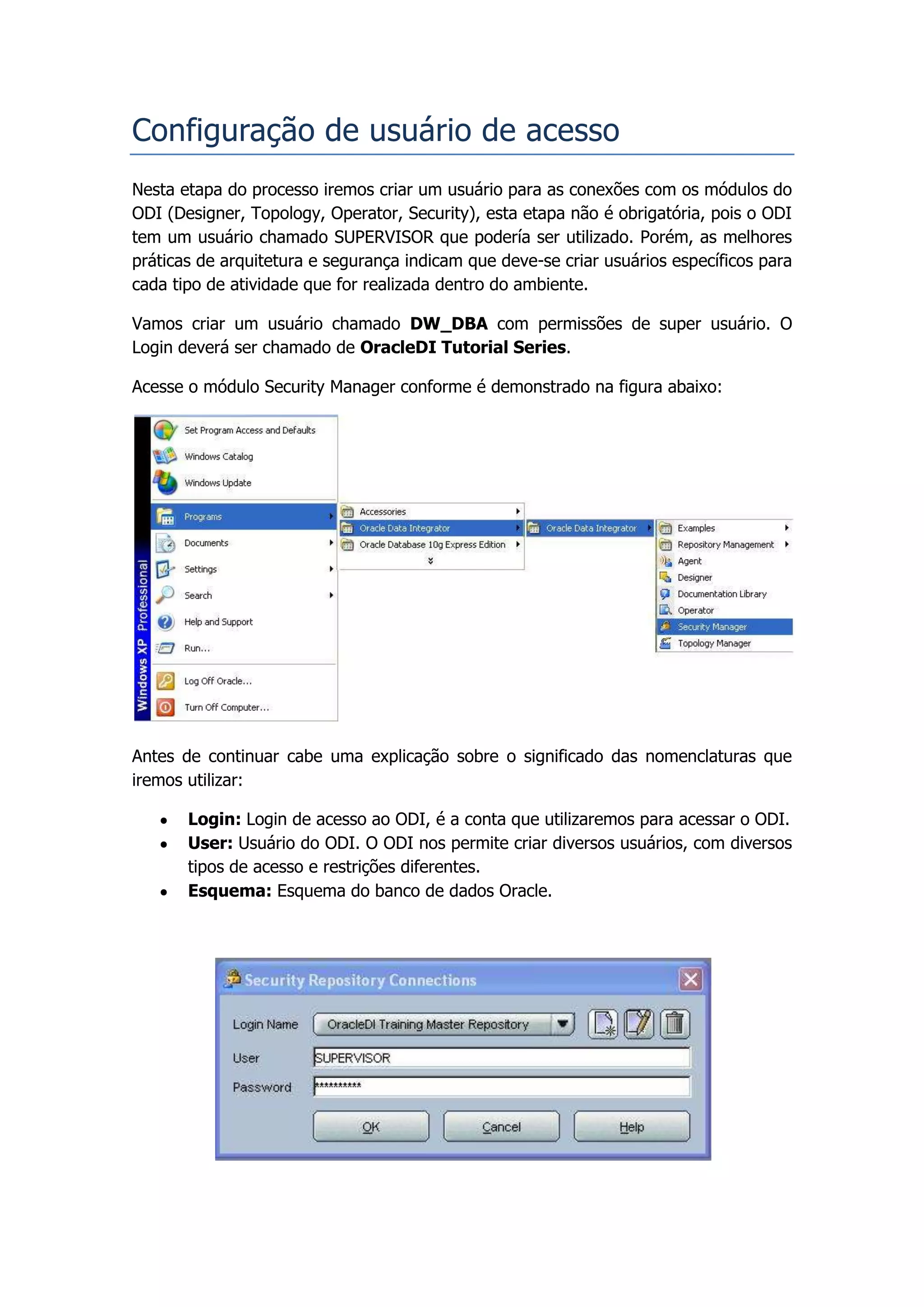 Configuração de usuário de acesso
Nesta etapa do processo iremos criar um usuário para as conexões com os módulos do
ODI (Designer, Topology, Operator, Security), esta etapa não é obrigatória, pois o ODI
tem um usuário chamado SUPERVISOR que podería ser utilizado. Porém, as melhores
práticas de arquitetura e segurança indicam que deve-se criar usuários específicos para
cada tipo de atividade que for realizada dentro do ambiente.

Vamos criar um usuário chamado DW_DBA com permissões de super usuário. O
Login deverá ser chamado de OracleDI Tutorial Series.

Acesse o módulo Security Manager conforme é demonstrado na figura abaixo:




Antes de continuar cabe uma explicação sobre o significado das nomenclaturas que
iremos utilizar:

       Login: Login de acesso ao ODI, é a conta que utilizaremos para acessar o ODI.
       User: Usuário do ODI. O ODI nos permite criar diversos usuários, com diversos
       tipos de acesso e restrições diferentes.
       Esquema: Esquema do banco de dados Oracle.
 