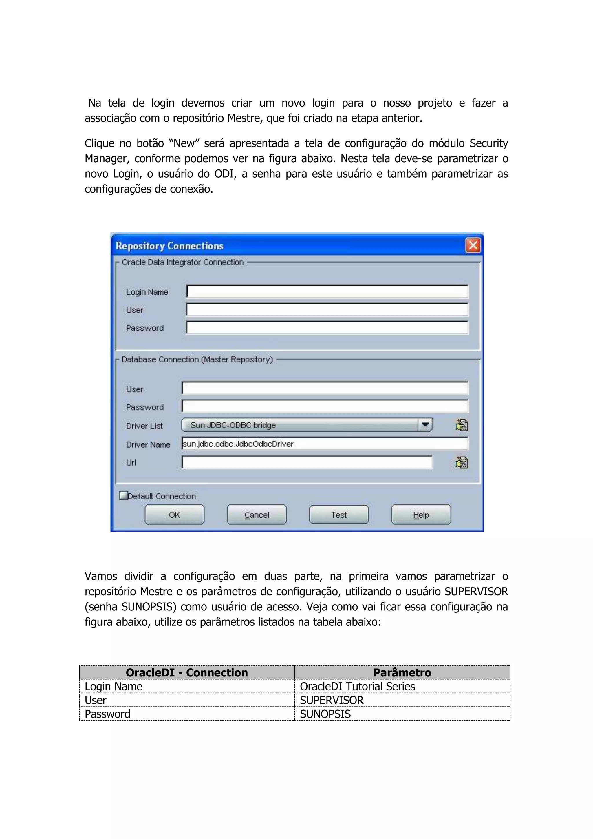 Na tela de login devemos criar um novo login para o nosso projeto e fazer a
associação com o repositório Mestre, que foi criado na etapa anterior.

Clique no botão “New” será apresentada a tela de configuração do módulo Security
Manager, conforme podemos ver na figura abaixo. Nesta tela deve-se parametrizar o
novo Login, o usuário do ODI, a senha para este usuário e também parametrizar as
configurações de conexão.




Vamos dividir a configuração em duas parte, na primeira vamos parametrizar o
repositório Mestre e os parâmetros de configuração, utilizando o usuário SUPERVISOR
(senha SUNOPSIS) como usuário de acesso. Veja como vai ficar essa configuração na
figura abaixo, utilize os parâmetros listados na tabela abaixo:



        OracleDI - Connection                            Parâmetro
Login Name                                OracleDI Tutorial Series
User                                      SUPERVISOR
Password                                  SUNOPSIS
 