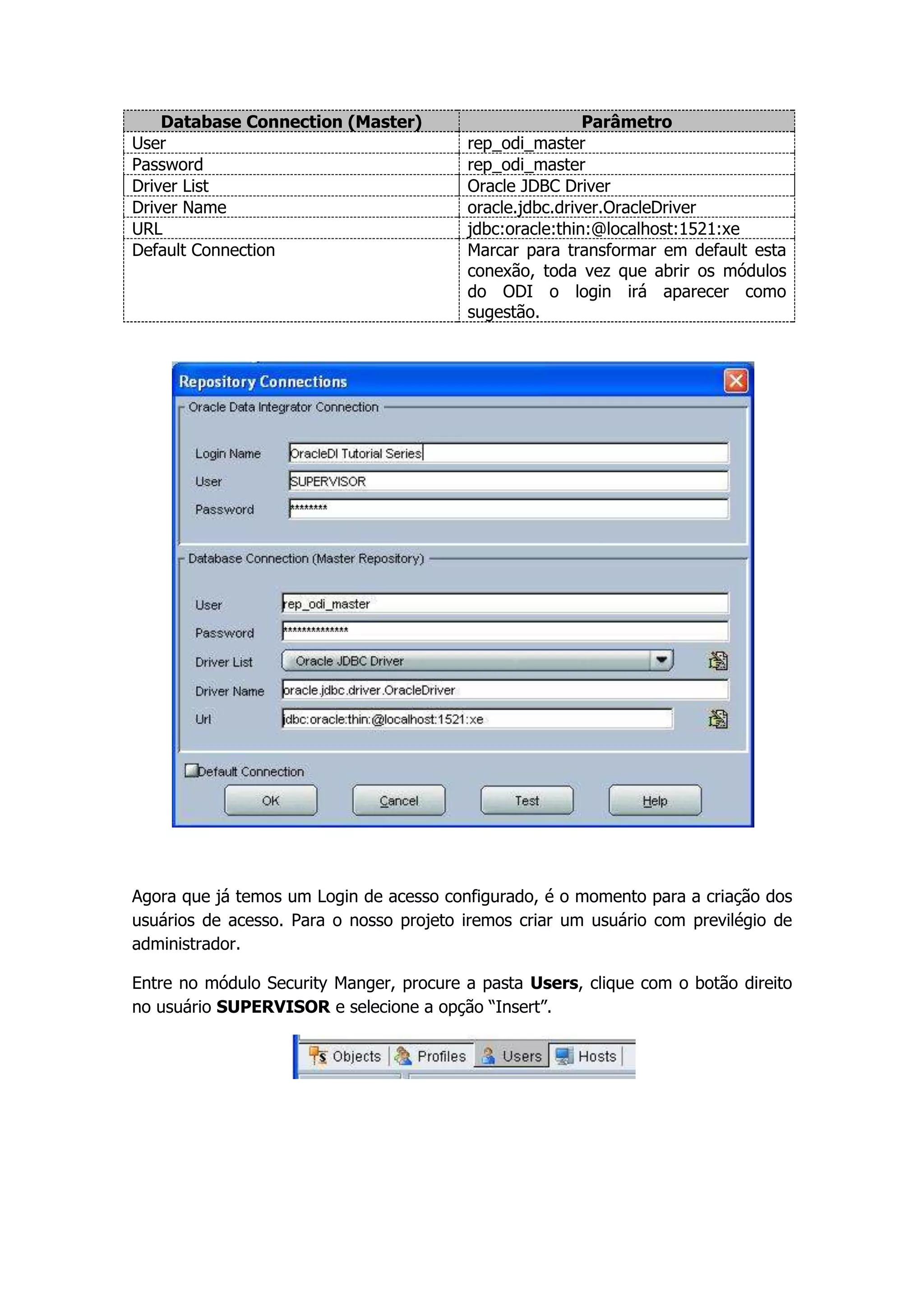 Database Connection (Master)                         Parâmetro
User                                     rep_odi_master
Password                                 rep_odi_master
Driver List                              Oracle JDBC Driver
Driver Name                              oracle.jdbc.driver.OracleDriver
URL                                      jdbc:oracle:thin:@localhost:1521:xe
Default Connection                       Marcar para transformar em default esta
                                         conexão, toda vez que abrir os módulos
                                         do ODI o login irá aparecer como
                                         sugestão.




Agora que já temos um Login de acesso configurado, é o momento para a criação dos
usuários de acesso. Para o nosso projeto iremos criar um usuário com previlégio de
administrador.

Entre no módulo Security Manger, procure a pasta Users, clique com o botão direito
no usuário SUPERVISOR e selecione a opção “Insert”.
 