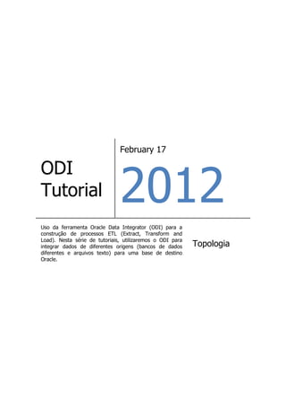 February 17




                               2012
ODI
Tutorial
Uso da ferramenta Oracle Data Integrator (ODI) para a
construção de processos ETL (Extract, Transform and
Load). Nesta série de tutoriais, utilizaremos o ODI para
integrar dados de diferentes origens (bancos de dados      Topologia
diferentes e arquivos texto) para uma base de destino
Oracle.
 