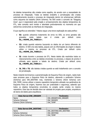 As tabelas temporárias são criadas como espelho, de acordo com a necessidade do
processo de integração. Todas as tabelas (trabalho e jornalização) são criadas
automaticamente durante o processo de integração dentro do schema/user definido
como esquema de trabalho (Work Schema). No ODI existe o conceito de “Stagging
Area”, que é responsável pela criação e armazenamento dos objetos temporários do
ETL, este conceito será revisto e abordado profundamente no momento em que
estivermos construíndo as interfaces de integração.

O que significa as extensões ? Abaixo segue uma breve explicação de cada prefixo:

      E$: quando utilizamos tratamento de erros no ODI, os erros gerados são
       gravados   nesta    tabela   que    é    criada  por    default  como
       E$_<NOME_DA_TABELA>;

      C$: criada quando estamos buscando os dados de um banco diferente do
       destino. O ODI cria esta tabela, popula com as informações da origem e depois
       utiliza a mesma no processo de ETL. Criada por default como
       C$_<NOME_DA_TABELA>;

      I$: criada durante o processo de ETL. Nesta tabela são resolvidos todos os
       relacionamentos entre as tabelas envolvidas no processo, e depois de pronta é
       utilizada para popular a tabela de destino. Criada por default como
       I$_<NOME_DA_TABELA>;

      J$, JV$ e T$: são tabelas criadas quando se está trabalhando com o conceito
       de jornalização.

Neste instante terminamos a parametrização do Esquema Físico de origem, repita todo
esse processo para o Esquema Físico de destino, alterando o parâmetro Schema
(Schema) para DW_DESTINO mas, mantendo o Schema (Work Schema) com
DW_TEMP, iremos utilizar o mesmo repositório temporário utilizado nos parâmetros do
Esquema Físico de origem, fazemos isso por praticidade e segurança, sabendo que
todos os objetos temporários envolvidos no projeto serão criados no mesmo
repositório. Esse tipo de decisão deve ser adotada de projeto para projeto, arquitetura
de banco de dados para arquitetura.

       Data Server:DW_ORIGEM                           Parâmetro
Name                                        DW_ORIGEM.DW_ORIGEM
Schema (Schema)                             DW_ORIGEM
Schema (Work Schema)                        DW_TEMP


     Data Server:DW_DESTINO                            Parâmetro
Name                                        DW_DESTINO.DW_DESTINO
Schema (Schema)                             DW_DESTINO
Schema (Work Schema)                        DW_TEMP
 