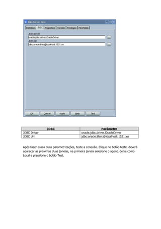 JDBC                                      Parâmetro
JDBC Driver                                oracle.jdbc.driver.OracleDriver
JDBC Url                                   jdbc:oracle:thin:@localhost:1521:xe


Após fazer essas duas parametrizações, teste a conexão. Clique no botão teste, deverá
aparecer as próximas duas janelas, na primeira janela selecione o agent, deixe como
Local e pressione o botão Test.
 