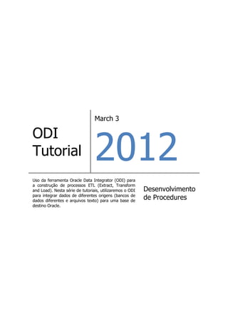 March 3




                                 2012
ODI
Tutorial
Uso da ferramenta Oracle Data Integrator (ODI) para
a construção de processos ETL (Extract, Transform
and Load). Nesta série de tutoriais, utilizaremos o ODI   Desenvolvimento
para integrar dados de diferentes origens (bancos de
dados diferentes e arquivos texto) para uma base de
                                                          de Procedures
destino Oracle.
 