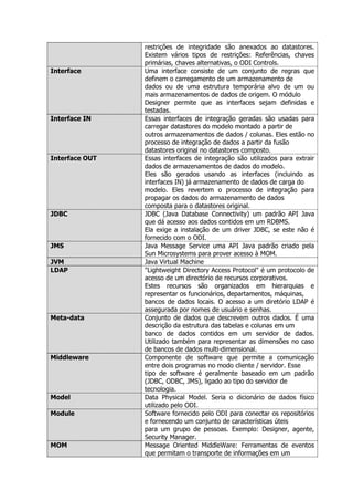 restrições de integridade são anexados ao datastores.
                Existem vários tipos de restrições: Referências, chaves
                primárias, chaves alternativas, o ODI Controls.
Interface       Uma interface consiste de um conjunto de regras que
                definem o carregamento de um armazenamento de
                dados ou de uma estrutura temporária alvo de um ou
                mais armazenamentos de dados de origem. O módulo
                Designer permite que as interfaces sejam definidas e
                testadas.
Interface IN    Essas interfaces de integração geradas são usadas para
                carregar datastores do modelo montado a partir de
                outros armazenamentos de dados / colunas. Eles estão no
                processo de integração de dados a partir da fusão
                datastores original no datastores composto.
Interface OUT   Essas interfaces de integração são utilizados para extrair
                dados de armazenamentos de dados do modelo.
                Eles são gerados usando as interfaces (incluindo as
                interfaces IN) já armazenamento de dados de carga do
                modelo. Eles revertem o processo de integração para
                propagar os dados do armazenamento de dados
                composta para o datastores original.
JDBC            JDBC (Java Database Connectivity) um padrão API Java
                que dá acesso aos dados contidos em um RDBMS.
                Ela exige a instalação de um driver JDBC, se este não é
                fornecido com o ODI.
JMS             Java Message Service uma API Java padrão criado pela
                Sun Microsystems para prover acesso à MOM.
JVM             Java Virtual Machine
LDAP            "Lightweight Directory Access Protocol" é um protocolo de
                acesso de um directório de recursos corporativos.
                Estes recursos são organizados em hierarquias e
                representar os funcionários, departamentos, máquinas,
                bancos de dados locais. O acesso a um diretório LDAP é
                assegurada por nomes de usuário e senhas.
Meta-data       Conjunto de dados que descrevem outros dados. É uma
                descrição da estrutura das tabelas e colunas em um
                banco de dados contidos em um servidor de dados.
                Utilizado também para representar as dimensões no caso
                de bancos de dados multi-dimensional.
Middleware      Componente de software que permite a comunicação
                entre dois programas no modo cliente / servidor. Esse
                tipo de software é geralmente baseado em um padrão
                (JDBC, ODBC, JMS), ligado ao tipo do servidor de
                tecnologia.
Model           Data Physical Model. Seria o dicionário de dados físico
                utilizado pelo ODI.
Module          Software fornecido pelo ODI para conectar os repositórios
                e fornecendo um conjunto de características úteis
                para um grupo de pessoas. Exemplo: Designer, agente,
                Security Manager.
MOM             Message Oriented MiddleWare: Ferramentas de eventos
                que permitam o transporte de informações em um
 