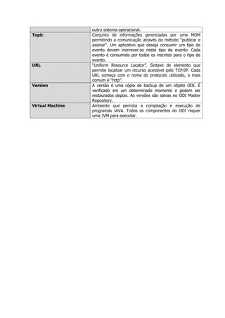 outro sistema operacional.
Topic             Conjunto de informações gerenciadas por uma MOM
                  permitindo a comunicação através do método “publicar e
                  assinar”. Um aplicativo que deseja consumir um tipo de
                  evento devem inscrever-se neste tipo de evento. Cada
                  evento é consumido por todos os inscritos para o tipo de
                  evento.
URL               “Uniform Resource Locator”. Sintaxe de elemento que
                  permite localizar um recurso acessível pelo TCP/IP. Cada
                  URL começa com o nome do protocolo utilizado, o mais
                  comum é “http”.
Version           A versão é uma cópia de backup de um objeto ODI. É
                  verificado em um determinado momento e podem ser
                  restaurados depois. As versões são salvas no ODI Master
                  Repository.
Virtual Machine   Ambiente que permita a compilação e execução de
                  programas JAVA. Todos os componentes do ODI requer
                  uma JVM para executar.
 