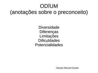 ODĭUM 
(anotações sobre o preconceito) 
Diversidade 
Diferenças 
Limitações 
Dificuldades 
Potencialidades 
Cláudio Manoel Duarte 
 