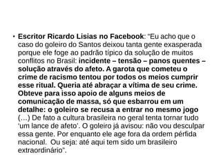 ● Escritor Ricardo Lisias no Facebook: “Eu acho que o 
caso do goleiro do Santos deixou tanta gente exasperada 
porque ele foge ao padrão típico da solução de muitos 
conflitos no Brasil: incidente – tensão – panos quentes – 
solução através do afeto. A garota que cometeu o 
crime de racismo tentou por todos os meios cumprir 
esse ritual. Queria até abraçar a vítima de seu crime. 
Obteve para isso apoio de alguns meios de 
comunicação de massa, só que esbarrou em um 
detalhe: o goleiro se recusa a entrar no mesmo jogo 
(…) De fato a cultura brasileira no geral tenta tornar tudo 
‘um lance de afeto’. O goleiro já avisou: não vou desculpar 
essa gente. Por enquanto ele age fora da ordem pérfida 
nacional. Ou seja: até aqui tem sido um brasileiro 
extraordinário”. 
 