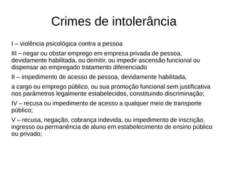 Crimes de intolerância 
I – violência psicológica contra a pessoa 
III – negar ou obstar emprego em empresa privada de pessoa, 
devidamente habilitada, ou demitir, ou impedir ascensão funcional ou 
dispensar ao empregado tratamento diferenciado 
II – impedimento de acesso de pessoa, devidamente habilitada, 
a cargo ou emprego público, ou sua promoção funcional sem justificativa 
nos parâmetros legalmente estabelecidos, constituindo discriminação; 
IV – recusa ou impedimento de acesso a qualquer meio de transporte 
público; 
V – recusa, negação, cobrança indevida, ou impedimento de inscrição, 
ingresso ou permanência de aluno em estabelecimento de ensino público 
ou privado; 
 