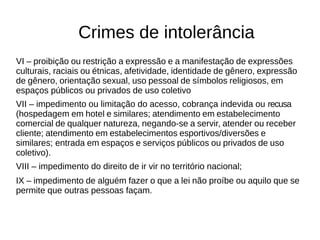 Crimes de intolerância 
VI – proibição ou restrição a expressão e a manifestação de expressões 
culturais, raciais ou étnicas, afetividade, identidade de gênero, expressão 
de gênero, orientação sexual, uso pessoal de símbolos religiosos, em 
espaços públicos ou privados de uso coletivo 
VII – impedimento ou limitação do acesso, cobrança indevida ou recusa 
(hospedagem em hotel e similares; atendimento em estabelecimento 
comercial de qualquer natureza, negando-se a servir, atender ou receber 
cliente; atendimento em estabelecimentos esportivos/diversões e 
similares; entrada em espaços e serviços públicos ou privados de uso 
coletivo). 
VIII – impedimento do direito de ir vir no território nacional; 
IX – impedimento de alguém fazer o que a lei não proíbe ou aquilo que se 
permite que outras pessoas façam. 
 