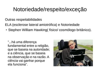 Notoriedade/respeito/exceção 
Outras respeitabilidades 
ELA (esclerose lateral amiotrófica) e Notoriedade 
● Stephen William Hawking( físico/ cosmólogo britânico). 
"...há uma diferença 
fundamental entre a religião, 
que se baseia na autoridade; 
e a ciência, que se baseia 
na observação e na razão. A 
ciência vai ganhar porque 
ela funciona". 
 