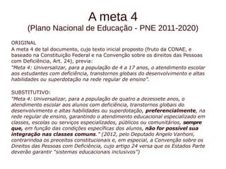 A meta 4 
(Plano Nacional de Educação - PNE 2011-2020) 
ORIGINAL 
A meta 4 de tal documento, cujo texto inicial proposto (fruto da CONAE, e 
baseado na Constituição Federal e na Convenção sobre os direitos das Pessoas 
com Deficiência, Art. 24), previa: 
“Meta 4: Universalizar, para a população de 4 a 17 anos, o atendimento escolar 
aos estudantes com deficiência, transtornos globais do desenvolvimento e altas 
habilidades ou superdotação na rede regular de ensino”. 
SUBSTITUTIVO: 
“Meta 4: Universalizar, para a população de quatro a dezessete anos, o 
atendimento escolar aos alunos com deficiência, transtornos globais do 
desenvolvimento e altas habilidades ou superdotação, preferencialmente, na 
rede regular de ensino, garantindo o atendimento educacional especializado em 
classes, escolas ou serviços especializados, públicos ou comunitários, sempre 
que, em função das condições específicas dos alunos, não for possível sua 
integração nas classes comuns.” (2012, pelo Deputado Angelo Vanhoni, 
contrarindoa os preceitos constitucionais e, em especial, a Convenção sobre os 
Direitos das Pessoas com Deficiência, cujo artigo 24 versa que os Estados Parte 
deverão garantir “sistemas educacionais inclusivos”) 
 