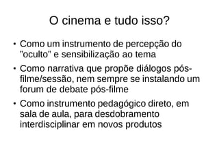 O cinema e tudo isso? 
● Como um instrumento de percepção do 
”oculto” e sensibilização ao tema 
● Como narrativa que propõe diálogos pós-filme/ 
sessão, nem sempre se instalando um 
forum de debate pós-filme 
● Como instrumento pedagógico direto, em 
sala de aula, para desdobramento 
interdisciplinar em novos produtos 
 