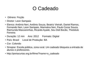 O Cadeado 
● Gênero: Ficção 
● Diretor: Leon Sampaio 
● Elenco: Antônio Neri, Antônio Souza, Beatriz Vieirah, Daniel Ramos, 
Fernando Neri, Leon Sampaio, Marinalva Neri, Paulo Cezar Souza, 
Raimunda Mascarenhas, Ricardo Ayade, Seu Didi Bocão, Theódulo 
Ferreira 
● Duração: 12 min Ano: 2012 Formato: Digital 
● País: Brasil Local de Produção: BA 
● Cor: Colorido 
● Sinopse: Escola pública, zona rural. Um cadeado bloqueia a entrada de 
alunos e professores. 
● http://portacurtas.org.br/filme/?name=o_cadeado 
 