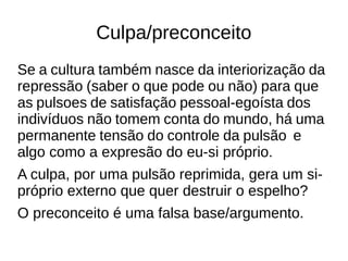 Culpa/preconceito 
Se a cultura também nasce da interiorização da 
repressão (saber o que pode ou não) para que 
as pulsoes de satisfação pessoal-egoísta dos 
indivíduos não tomem conta do mundo, há uma 
permanente tensão do controle da pulsão e 
algo como a expresão do eu-si próprio. 
A culpa, por uma pulsão reprimida, gera um si-próprio 
externo que quer destruir o espelho? 
O preconceito é uma falsa base/argumento. 
 