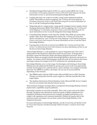 Introduction to Knowledge Modules
Understanding Oracle Data Integrator Concepts 2-3
■ Handling Changed Data Capture (CDC) on a given system (JKM). See "Using
Journalizing" in Developing Integration Projects with Oracle Data Integrator for more
information on how to use the Journalizing Knowledge Modules.
■ Loading data from one system to another, using system-optimized methods
(LKM). These KMs are used in mappings. See "Creating and Using Mappings" in
Developing Integration Projects with Oracle Data Integrator for more information on
how to use the Loading Knowledge Modules.
■ Integrating data in a target system, using specific strategies (insert/update, slowly
changing dimensions) (IKM). These KMs are used in mappings. See "Creating and
Using Mappings" in Developing Integration Projects with Oracle Data Integrator for
more information on how to use the Integration Knowledge Modules.
■ Controlling Data Integrity on the data flow (CKM). These KMs are used in data
model's static check and mappings flow checks. See "Creating and Using Data
Models and Datastores" and "Creating and Using Mappings" in Developing Integration
Projects with Oracle Data Integrator for more information on how to use the Check
Knowledge Modules.
■ Exposing data in the form of web services (SKM). See "Creating and Using Data
Services" in Administering Oracle Data Integrator for more information on how to use
the Service Knowledge Modules.
A Knowledge Module is a code template for a given integration task. This code is
independent of the Declarative Rules that need to be processed. At design-time, a
developer creates the Declarative Rules describing integration processes. These
Declarative Rules are merged with the Knowledge Module to generate code ready for
runtime. At runtime, Oracle Data Integrator sends this code for execution to the source
and target systems it leverages in the E-LT architecture for running the process.
Knowledge Modules cover a wide range of technologies and techniques. Knowledge
Modules provide additional flexibility by giving users access to the most-appropriate
or finely tuned solution for a specific task in a given situation. For example, to transfer
data from one DBMS to another, a developer can use any of several methods
depending on the situation:
■ The DBMS loaders (Oracle's SQL*Loader, Microsoft SQL Server's BCP, Teradata
TPump) can dump data from the source engine to a file then load this file to the
target engine
■ The database link features (Oracle Database Links, Microsoft SQL Server's Linked
Servers) can transfer data directly between servers
These technical strategies amongst others correspond to Knowledge Modules tuned to
exploit native capabilities of given platforms.
Knowledge modules are also fully extensible. Their code is open and can be edited
through a graphical user interface by technical experts willing to implement new
integration methods or best practices (for example, for higher performance or to
comply with regulations and corporate standards). Without having the skill of the
technical experts, developers can use these custom Knowledge Modules in the
integration processes.
For more information on Knowledge Modules, see the Connectivity and Modules Guide
for Oracle Data Integrator and the Knowledge Module Developer's Guide for Oracle Data
Integrator.
 