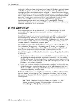 Data Quality with ODI
3-4 Understanding Oracle Data Integrator
Third-party Web services can be invoked as part of an ODI workflow and used as part
of the data integration processes. Requests are generated on the fly and responses
processed through regular transformations. Suppose, for example, that your company
subscribed to a third-party service that exposes daily currency exchange rates as a Web
service. If you want this data to update your multiple currency data warehouse, ODI
automates this task with a minimum of effort. You would simply invoke the Web
service from your data warehouse workflow and perform any appropriate
transformation to the incoming data to make it fit a specific format. For more
information on how to use web services in ODI, see "Using Web Services" in Developing
Integration Projects with Oracle Data Integrator.
3.5 Data Quality with ODI
With an approach based on declarative rules, Oracle Data Integrator is the most
appropriate tool to help you build a data quality framework to track data
inconsistencies.
Oracle Data Integrator uses declarative data integrity rules defined in its centralized
metadata repository. These rules are applied to application data to guarantee the
integrity and consistency of enterprise information. The Data Integrity benefits add to
the overall Data Quality initiative and facilitate integration with existing and future
business processes addressing this particular need.
Oracle Data Integrator automatically retrieves existing rules defined at the data level
(such as database constraints) by a reverse-engineering process. ODI also allows
developers to define additional, user-defined declarative rules that may be inferred
from data discovery and profiling within ODI, and immediately checked.
Oracle Data Integrator provides a built-in framework to check the quality of your data
in two ways:
■ Check data in your data servers, to validate that this data does not violate any of
the rules declared on the datastores in Oracle Data Integrator. This data quality
check is called a static check and is performed on data models and datastores. This
type of check allows you to profile the quality of the data against rules that are not
enforced by their storage technology.
■ Check data while it is moved and transformed by a mapping, in a flow check that
checks the data flow against the rules defined on the target datastore. With such a
check, correct data can be integrated into the target datastore while incorrect data
is automatically moved into error tables.
Both static and flow checks are using the constraints that are defined in the datastores
and data models, and both use the Check Knowledge Modules (CKMs). For more
information see "Flow and Static Control" in Developing Integration Projects with Oracle
Data Integrator.
Tip: Oracle Enterprise Data Quality (EDQ) can augment ODI's Data
Quality capabilities. For more information about EDQ, refer to the
Oracle Enterprise Data Quality documentation.
 