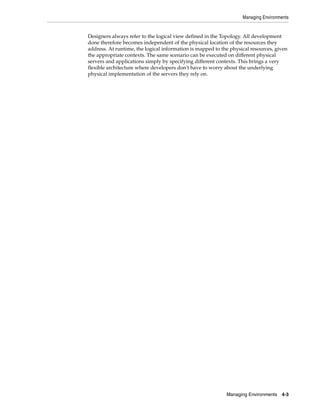 Managing Environments
Managing Environments 4-3
Designers always refer to the logical view defined in the Topology. All development
done therefore becomes independent of the physical location of the resources they
address. At runtime, the logical information is mapped to the physical resources, given
the appropriate contexts. The same scenario can be executed on different physical
servers and applications simply by specifying different contexts. This brings a very
flexible architecture where developers don't have to worry about the underlying
physical implementation of the servers they rely on.
 