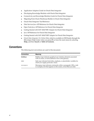 vi
■ Application Adapters Guide for Oracle Data Integrator
■ Developing Knowledge Modules with Oracle Data Integrator
■ Connectivity and Knowledge Modules Guide for Oracle Data Integrator
■ Migrating From Oracle Warehouse Builder to Oracle Data Integrator
■ Oracle Data Integrator Tool Reference
■ Data Services Java API Reference for Oracle Data Integrator
■ Open Tools Java API Reference for Oracle Data Integrator
■ Getting Started with SAP ABAP BW Adapter for Oracle Data Integrator
■ Java API Reference for Oracle Data Integrator
■ Getting Started with SAP ABAP ERP Adapter for Oracle Data Integrator
■ Oracle Data Integrator 12c Online Help, which is available in ODI Studio through the
JDeveloper Help Center when you press F1 or from the main menu by selecting
Help, and then Search or Table of Contents.
Conventions
The following text conventions are used in this document:
Convention Meaning
boldface Boldface type indicates graphical user interface elements associated
with an action, or terms defined in text or the glossary.
italic Italic type indicates book titles, emphasis, or placeholder variables for
which you supply particular values.
monospace Monospace type indicates commands within a paragraph, URLs, code
in examples, text that appears on the screen, or text that you enter.
 