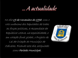 No dia 19 de Novembro de 1998, com o
voto unânime dos Deputados de todas
as forças políticas, a Assembleia da
República votava, na especialidade, e
em votação final global, o Projecto de
Lei da Criação do Município de
Odivelas. Ficando este dia, estipulado
como Feriado Municipal.
 