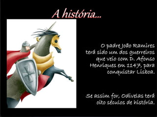 O padre João Ramires
terá sido um dos guerreiros
que veio com D. Afonso
Henriques em 1147, para
conquistar Lisboa.
Se assim for, Odivelas terá
oito séculos de história.
 