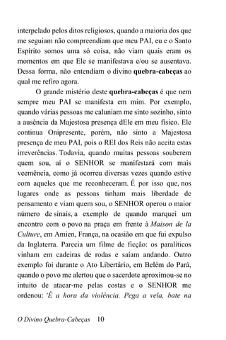 O Divino Quebra-Cabeças 10
interpelado pelos ditos religiosos, quando a maioria dos que
me seguiam não compreendiam que meu PAI, eu e o Santo
Espírito somos uma só coisa, não viam quais eram os
momentos em que Ele se manifestava e/ou se ausentava.
Dessa forma, não entendiam o divino quebra-cabeças ao
qual me refiro agora.
O grande mistério deste quebra-cabeças é que nem
sempre meu PAI se manifesta em mim. Por exemplo,
quando várias pessoas me caluniam me sinto sozinho, sinto
a ausência da Majestosa presença dEle em meu físico. Ele
continua Onipresente, porém, não sinto a Majestosa
presença de meu PAI, pois o REI dos Reis não aceita estas
irreverências. Todavia, quando muitas pessoas souberem
quem sou, aí o SENHOR se manifestará com mais
veemência, como já ocorreu diversas vezes quando estive
com aqueles que me reconheceram. É por isso que, nos
lugares onde as pessoas tinham mais liberdade de
pensamento e viam quem sou, o SENHOR operou o maior
número de sinais, a exemplo de quando marquei um
encontro com o povo na praça em frente à Maison de la
Culture, em Amien, França, na ocasião em que fui expulso
da Inglaterra. Parecia um filme de ficção: os paralíticos
vinham em cadeiras de rodas e saíam andando. Outro
exemplo foi durante o Ato Libertário, em Belém do Pará,
quando o povo me alertou que o sacerdote aproximou-se no
intuito de atacar-me pelas costas e o SENHOR me
ordenou: ‘É a hora da violência. Pega a vela, bate na
 