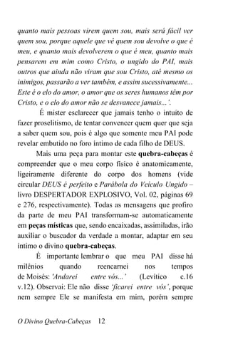 O Divino Quebra-Cabeças 12
quanto mais pessoas virem quem sou, mais será fácil ver
quem sou, porque aquele que vê quem sou devolve o que é
meu, e quanto mais devolverem o que é meu, quanto mais
pensarem em mim como Cristo, o ungido do PAI, mais
outros que ainda não viram que sou Cristo, até mesmo os
inimigos, passarão a ver também, e assim sucessivamente...
Este é o elo do amor, o amor que os seres humanos têm por
Cristo, e o elo do amor não se desvanece jamais...’.
É mister esclarecer que jamais tenho o intuito de
fazer proselitismo, de tentar convencer quem quer que seja
a saber quem sou, pois é algo que somente meu PAI pode
revelar embutido no foro íntimo de cada filho de DEUS.
Mais uma peça para montar este quebra-cabeças é
compreender que o meu corpo físico é anatomicamente,
ligeiramente diferente do corpo dos homens (vide
circular DEUS é perfeito e Parábola do Veículo Ungido –
livro DESPERTADOR EXPLOSIVO, Vol. 02, páginas 69
e 276, respectivamente). Todas as mensagens que profiro
da parte de meu PAI transformam-se automaticamente
em peças místicas que, sendo encaixadas, assimiladas, irão
auxiliar o buscador da verdade a montar, adaptar em seu
íntimo o divino quebra-cabeças.
É importante lembrar o que meu PAI disse há
milênios quando reencarnei nos tempos
de Moisés: 'Andarei entre vós...’ (Levítico c.16
v.12). Observai: Ele não disse ‘ficarei entre vós’, porque
nem sempre Ele se manifesta em mim, porém sempre
 