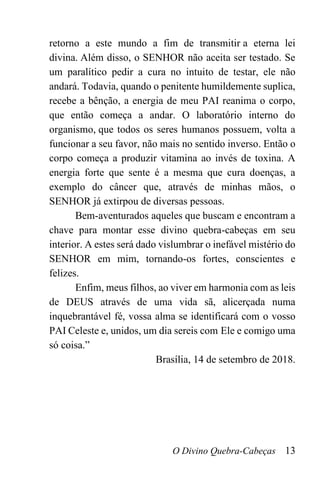 O Divino Quebra-Cabeças 13
retorno a este mundo a fim de transmitir a eterna lei
divina. Além disso, o SENHOR não aceita ser testado. Se
um paralítico pedir a cura no intuito de testar, ele não
andará. Todavia, quando o penitente humildemente suplica,
recebe a bênção, a energia de meu PAI reanima o corpo,
que então começa a andar. O laboratório interno do
organismo, que todos os seres humanos possuem, volta a
funcionar a seu favor, não mais no sentido inverso. Então o
corpo começa a produzir vitamina ao invés de toxina. A
energia forte que sente é a mesma que cura doenças, a
exemplo do câncer que, através de minhas mãos, o
SENHOR já extirpou de diversas pessoas.
Bem-aventurados aqueles que buscam e encontram a
chave para montar esse divino quebra-cabeças em seu
interior. A estes será dado vislumbrar o inefável mistério do
SENHOR em mim, tornando-os fortes, conscientes e
felizes.
Enfim, meus filhos, ao viver em harmonia com as leis
de DEUS através de uma vida sã, alicerçada numa
inquebrantável fé, vossa alma se identificará com o vosso
PAI Celeste e, unidos, um dia sereis com Ele e comigo uma
só coisa.”
Brasília, 14 de setembro de 2018.
 
