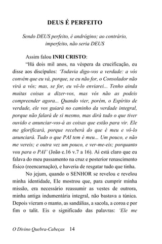O Divino Quebra-Cabeças 14
DEUS É PERFEITO
Sendo DEUS perfeito, é andrógino; ao contrário,
imperfeito, não seria DEUS
Assim falou INRI CRISTO:
“Há dois mil anos, na véspera da crucificação, eu
disse aos discípulos: ‘Todavia digo-vos a verdade: a vós
convém que eu vá, porque, se eu não for, o Consolador não
virá a vós; mas, se for, eu vô-lo enviarei... Tenho ainda
muitas coisas a dizer-vos, mas vós não as podeis
compreender agora... Quando vier, porém, o Espírito de
verdade, ele vos guiará no caminho da verdade integral,
porque não falará de si mesmo, mas dirá tudo o que tiver
ouvido e anunciar-vos-á as coisas que estão para vir. Ele
me glorificará, porque receberá do que é meu e vô-lo
anunciará. Tudo o que PAI tem é meu... Um pouco, e não
me vereis; e outra vez um pouco, e ver-me-eis; porquanto
vou para o PAI’ (João c.16 v.7 a 16). Aí está claro que eu
falava do meu passamento na cruz e posterior renascimento
físico (reencarnação), e haveria de resgatar tudo que tinha.
No jejum, quando o SENHOR se revelou e revelou
minha identidade, Ele mostrou que, para cumprir minha
missão, era necessário reassumir as vestes de outrora,
minha antiga indumentária integral, não bastava a túnica.
Depois vieram o manto, as sandálias, a sacola, a coroa e por
fim o talit. Eis o significado das palavras: ‘Ele me
 