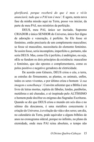 O Divino Quebra-Cabeças 15
glorificará, porque receberá do que é meu e vô-lo
anunciará; tudo que o PAI tem é meu’. E agora, nesta nova
fase da minha missão aqui na Terra, posso vos iniciar, da
parte de meu PAI, nos mistérios da perfeição.
DEUS, meu PAI, único ser incriado, Supremo
CRIADOR e único SENHOR do Universo, único Ser digno
de adoração e veneração, é perfeito. Se Ele fosse só
feminino, então precisaria de um complemento masculino;
se fosse só masculino, necessitaria do elemento feminino.
Se assim fosse, seria incompleto, imperfeito e, portanto, não
seria DEUS. Mas, como Ele é perfeito, é andrógino, ou seja,
nEle se fundem os dois princípios da existência: masculino
e feminino, que são opostos e complementares, como os
polos positivo e negativo geradores de eletricidade.
De acordo com Gênesis, DEUS criou o céu, a terra,
as estrelas do firmamento, as plantas, os animais, enfim,
todos os seres viventes, e por último criou o homem ‘à sua
imagem e semelhança’. Convém salientar que a Bíblia é um
livro de letras mortas, repleta de fábulas, lendas, parábolas,
metáforas e até charadas, e só inspirado pelo ALTÍSSIMO
o homem pode decifrar os enigmas das Sagradas Escrituras.
Quando se diz que DEUS criou o mundo em seis dias e no
sétimo dia descansou, é uma metáfora concernente à
criação do Universo, à evolução da vida e dos seres; um dia,
no calendário da Terra, pode equivaler a alguns bilhões de
anos no cronograma sideral, porque no infinito, no plano da
eternidade, onde meu PAI reina absoluto, o tempo não
 