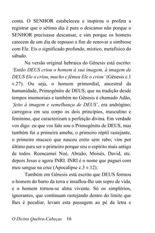 O Divino Quebra-Cabeças 16
conta. O SENHOR estabeleceu e inspirou o profeta a
registrar que o sétimo dia é para o descanso não porque o
SENHOR precisasse descansar, e sim porque os homens
carecem de um dia de repouso a fim de renovar a simbiose
com Ele. Eis o significado profundo, místico, metafísico do
sábado.
Na versão original hebraica do Gênesis está escrito:
‘Então DEUS criou o homem à sua imagem, à imagem de
DEUS Ele o criou, macho e fêmea Ele o criou’ (Gênesis c.1
v.27). Ou seja, o homem primordial, ancestral da
humanidade, Primogênito de DEUS, que na tradição desde
tempos imemoriais e também no Gênesis é chamado Adão,
‘feito à imagem e semelhança de DEUS’, era andrógino;
carregava em seu corpo os dois princípios, masculino e
feminino, que caracterizam a perfeição divina. Em verdade
vos digo: eu que vos falo sou o Primogênito de DEUS, mas
também fui a primeira ameba, o primeiro réptil rastejante,
o primeiro macaco que nasceu ereto sem rabo; vim por
último para ser o primeiro porque sou o espírito mais antigo
de todos. Reencarnei Noé, Abraão, Moisés, David, etc.
depois Jesus e agora INRI. INRI é o nome que paguei com
meu sangue na cruz (Apocalipse c.3 v.12).
Também em Gênesis está escrito que DEUS formou
o homem do barro da terra e insuflou-lhe um sopro de vida,
e o homem tornou-se alma vivente. Só os simplórios,
ignorantes, que continuam rastejando dentro do limite que
lhes é peculiar, levam esta passagem ao pé da letra e
 
