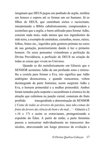 O Divino Quebra-Cabeças 17
imaginam que DEUS pegou um punhado de argila, moldou
um boneco e soprou até se formar um ser humano. Já os
filhos de DEUS, que caminham eretos e raciocinam,
interpretando a Bíblia cabalisticamente, compreendem e
assimilam que a argila, o barro utilizado para formar Adão,
consiste nada mais, nada menos que nos ingredientes da
mãe terra, a exemplo de amêndoas, castanhas, nozes, raízes,
folhas, frutos etc., ingeridos pela genitora primata no curso
de sua gestação, posteriormente dando à luz o primeiro
homem. Os seres pensantes vislumbram a perfeição da
Divina Providência, a perfeição de DEUS na criação de
todas as coisas que vivem no Universo.
Quando se diz metaforicamente em Gênesis que o
SENHOR acometeu Adão de um profundo sono e retirou-
lhe a costela para formar a Eva, isto significa que Adão
andrógino desencarnou, e quando reencarnou, voltou
desintegrado da parte feminina; assim surgiram Adão e
Eva, o homem primordial e a mulher primordial. Ambos
foram tentados pela serpente e sucumbiram à cósmica lei da
atração que culminou na junção carnal, comeram do fruto
proibido transgredindo a determinação do SENHOR
(‘Come de todas as árvores do paraíso, mas não comas do
fruto da árvore da ciência do bem e do mal...’ – Gênesis c.2
v.16 e 17) e assim se extraviaram, protagonizando a
expulsão do Éden. A partir de então, a parte feminina
passou a reencarnar individualmente no transcorrer dos
séculos, atravessando um longo processo de evolução e
 