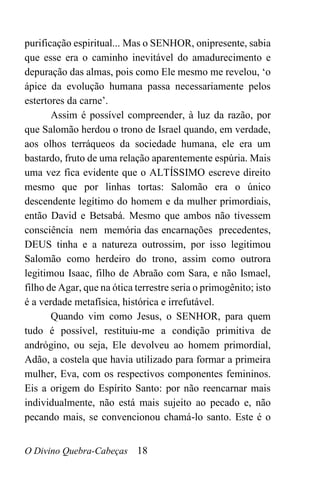 O Divino Quebra-Cabeças 18
purificação espiritual... Mas o SENHOR, onipresente, sabia
que esse era o caminho inevitável do amadurecimento e
depuração das almas, pois como Ele mesmo me revelou, ‘o
ápice da evolução humana passa necessariamente pelos
estertores da carne’.
Assim é possível compreender, à luz da razão, por
que Salomão herdou o trono de Israel quando, em verdade,
aos olhos terráqueos da sociedade humana, ele era um
bastardo, fruto de uma relação aparentemente espúria. Mais
uma vez fica evidente que o ALTÍSSIMO escreve direito
mesmo que por linhas tortas: Salomão era o único
descendente legítimo do homem e da mulher primordiais,
então David e Betsabá. Mesmo que ambos não tivessem
consciência nem memória das encarnações precedentes,
DEUS tinha e a natureza outrossim, por isso legitimou
Salomão como herdeiro do trono, assim como outrora
legitimou Isaac, filho de Abraão com Sara, e não Ismael,
filho de Agar, que na ótica terrestre seria o primogênito; isto
é a verdade metafísica, histórica e irrefutável.
Quando vim como Jesus, o SENHOR, para quem
tudo é possível, restituiu-me a condição primitiva de
andrógino, ou seja, Ele devolveu ao homem primordial,
Adão, a costela que havia utilizado para formar a primeira
mulher, Eva, com os respectivos componentes femininos.
Eis a origem do Espírito Santo: por não reencarnar mais
individualmente, não está mais sujeito ao pecado e, não
pecando mais, se convencionou chamá-lo santo. Este é o
 