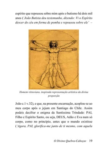 O Divino Quebra-Cabeças 19
espírito que repousou sobre mim após o batismo há dois mil
anos (‘João Batista deu testemunho, dizendo: Vi o Espírito
descer do céu em forma de pomba e repousou sobre ele’ –
Homem vitruviano, inspirada representação artística da divina
proporção
João c.1 v.32), e que, na presente encarnação, acoplou-se ao
meu corpo após o jejum em Santiago do Chile. Assim
podeis decifrar o enigma da Santíssima Trindade: PAI,
Filho e Espírito Santo, ou seja, DEUS, Adão e Eva num só
corpo, como no princípio, antes que o mundo existisse
(‘Agora, PAI, glorifica-me junto de ti mesmo, com aquela
 