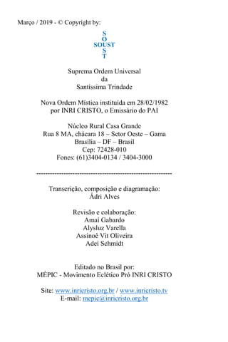 Março / 2019 - © Copyright by:
S
O
SOUST
S
T
Suprema Ordem Universal
da
Santíssima Trindade
Nova Ordem Mística instituída em 28/02/1982
por INRI CRISTO, o Emissário do PAI
Núcleo Rural Casa Grande
Rua 8 MA, chácara 18 – Setor Oeste – Gama
Brasília – DF – Brasil
Cep: 72428-010
Fones: (61)3404-0134 / 3404-3000
------------------------------------------------------------
Transcrição, composição e diagramação:
Ádri Alves
Revisão e colaboração:
Amaí Gabardo
Alysluz Varella
Assinoê Vit Oliveira
Adeí Schmidt
Editado no Brasil por:
MÉPIC - Movimento Eclético Pró INRI CRISTO
Site: www.inricristo.org.br / www.inricristo.tv
E-mail: mepic@inricristo.org.br
 